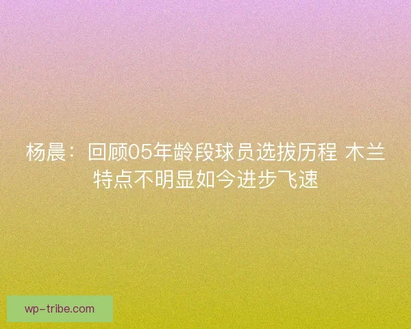 杨晨：回顾05年龄段球员选拔历程 木兰特点不明显如今进步飞速