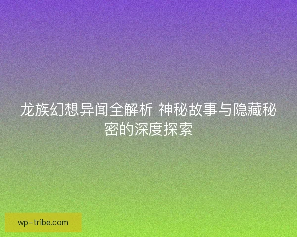 龙族幻想异闻全解析 神秘故事与隐藏秘密的深度探索