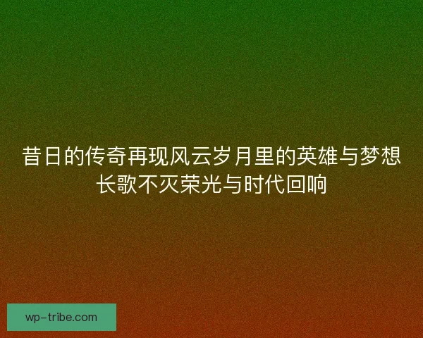 昔日的传奇再现风云岁月里的英雄与梦想长歌不灭荣光与时代回响