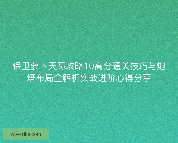 保卫萝卜天际攻略10高分通关技巧与炮塔布局全解析实战进阶心得分享