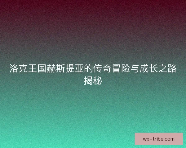 洛克王国赫斯提亚的传奇冒险与成长之路揭秘