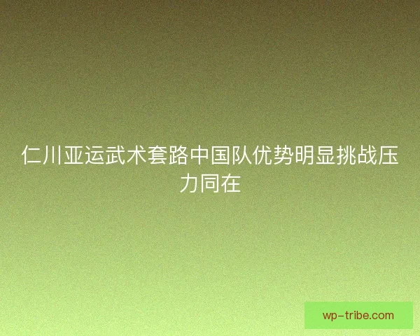 仁川亚运武术套路中国队优势明显挑战压力同在