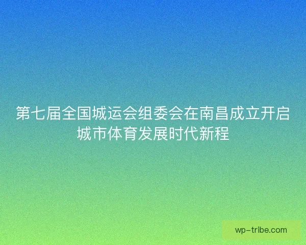第七届全国城运会组委会在南昌成立开启城市体育发展时代新程