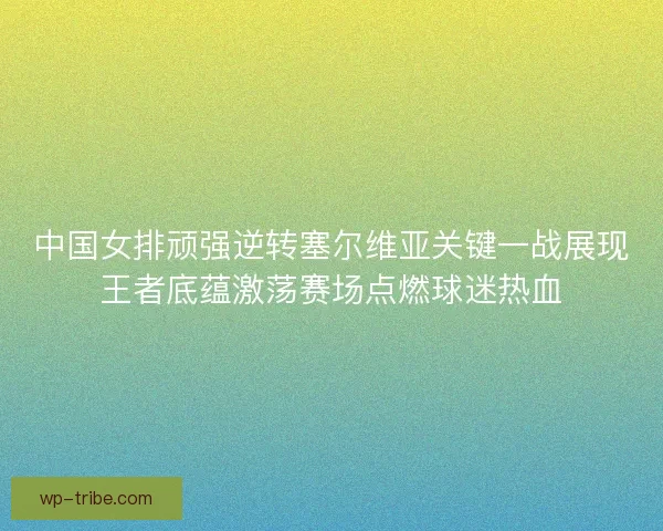 中国女排顽强逆转塞尔维亚关键一战展现王者底蕴激荡赛场点燃球迷热血