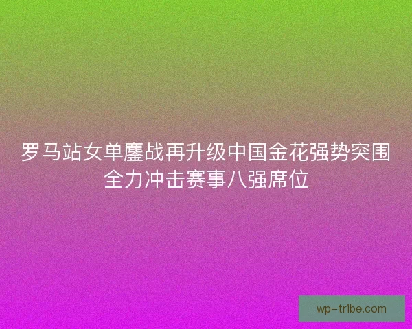 罗马站女单鏖战再升级中国金花强势突围全力冲击赛事八强席位