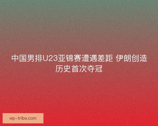 中国男排U23亚锦赛遭遇差距 伊朗创造历史首次夺冠