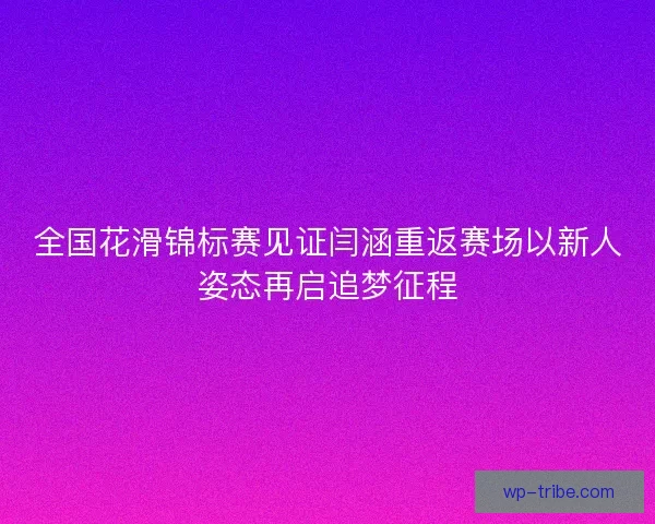 全国花滑锦标赛见证闫涵重返赛场以新人姿态再启追梦征程