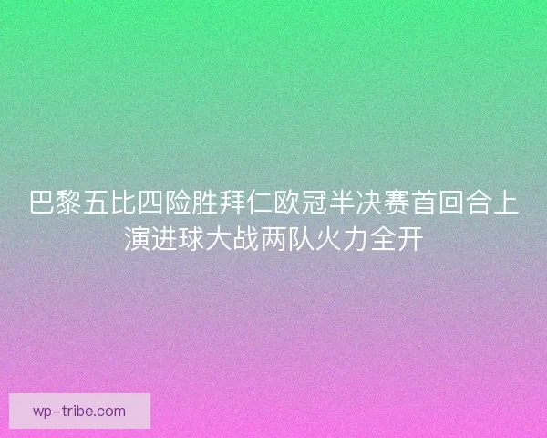 巴黎五比四险胜拜仁欧冠半决赛首回合上演进球大战两队火力全开