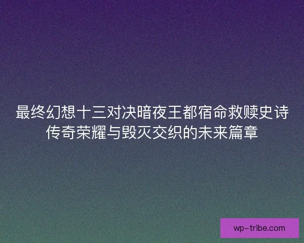 最终幻想十三对决暗夜王都宿命救赎史诗传奇荣耀与毁灭交织的未来篇章