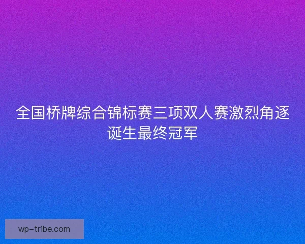 全国桥牌综合锦标赛三项双人赛激烈角逐诞生最终冠军
