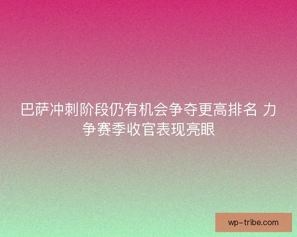 巴萨冲刺阶段仍有机会争夺更高排名 力争赛季收官表现亮眼