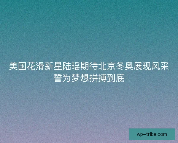 美国花滑新星陆瑶期待北京冬奥展现风采誓为梦想拼搏到底