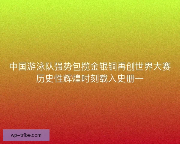 中国游泳队强势包揽金银铜再创世界大赛历史性辉煌时刻载入史册一
