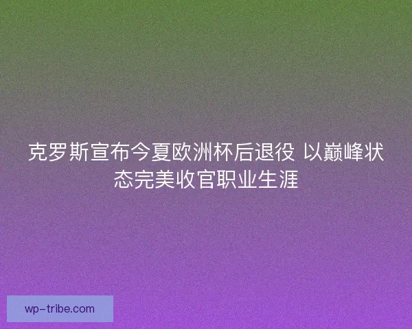 克罗斯宣布今夏欧洲杯后退役 以巅峰状态完美收官职业生涯