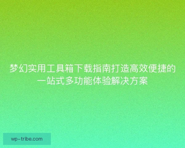 梦幻实用工具箱下载指南打造高效便捷的一站式多功能体验解决方案